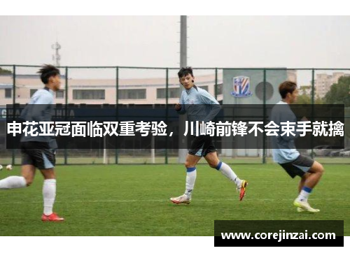 申花亚冠面临双重考验，川崎前锋不会束手就擒
